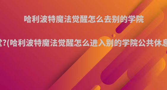 哈利波特魔法觉醒怎么去别的学院食堂?(哈利波特魔法觉醒怎么进入别的学院公共休息室)