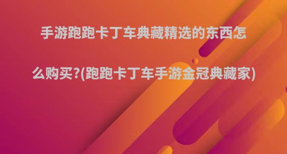 手游跑跑卡丁车典藏精选的东西怎么购买?(跑跑卡丁车手游金冠典藏家)