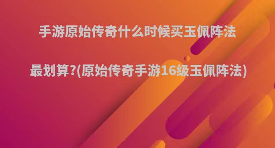 手游原始传奇什么时候买玉佩阵法最划算?(原始传奇手游16级玉佩阵法)