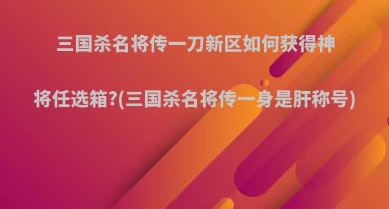 三国杀名将传一刀新区如何获得神将任选箱?(三国杀名将传一身是肝称号)