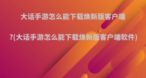 大话手游怎么能下载焕新版客户端?(大话手游怎么能下载焕新版客户端软件)