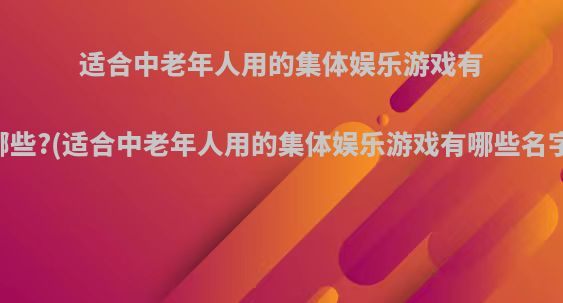 适合中老年人用的集体娱乐游戏有哪些?(适合中老年人用的集体娱乐游戏有哪些名字)