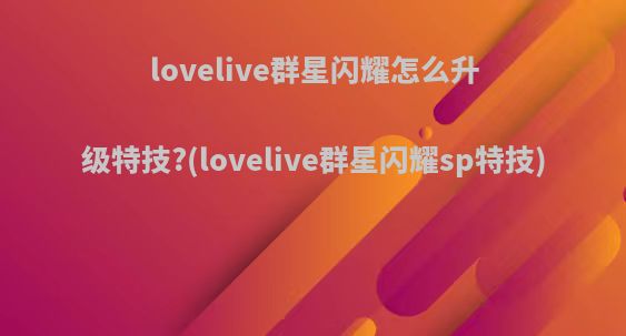 lovelive群星闪耀怎么升级特技?(lovelive群星闪耀sp特技)