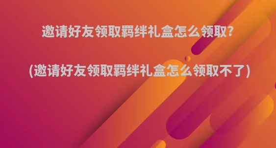 邀请好友领取羁绊礼盒怎么领取?(邀请好友领取羁绊礼盒怎么领取不了)