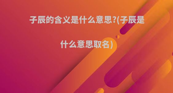 子辰的含义是什么意思?(子辰是什么意思取名)