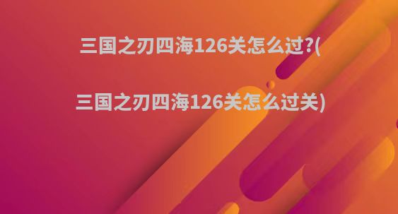 三国之刃四海126关怎么过?(三国之刃四海126关怎么过关)