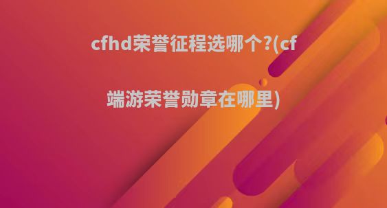 cfhd荣誉征程选哪个?(cf端游荣誉勋章在哪里)