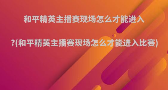 和平精英主播赛现场怎么才能进入?(和平精英主播赛现场怎么才能进入比赛)