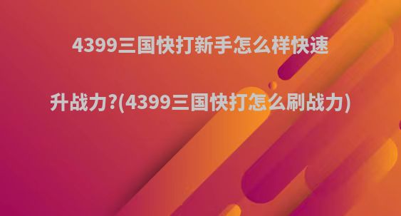 4399三国快打新手怎么样快速升战力?(4399三国快打怎么刷战力)