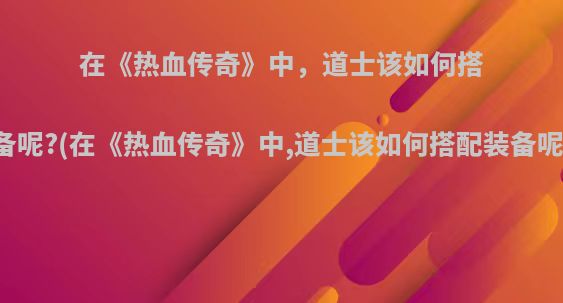 在《热血传奇》中，道士该如何搭配装备呢?(在《热血传奇》中,道士该如何搭配装备呢视频)
