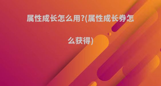 属性成长怎么用?(属性成长券怎么获得)