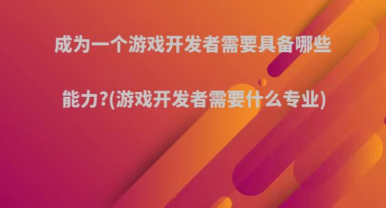 成为一个游戏开发者需要具备哪些能力?(游戏开发者需要什么专业)