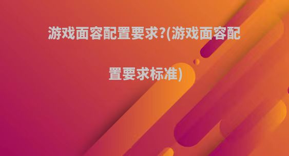 游戏面容配置要求?(游戏面容配置要求标准)