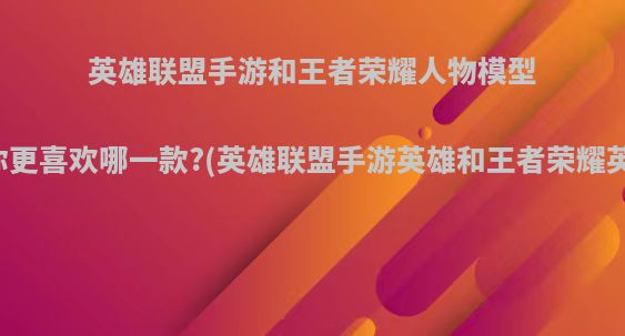 英雄联盟手游和王者荣耀人物模型对比，你更喜欢哪一款?(英雄联盟手游英雄和王者荣耀英雄对比)