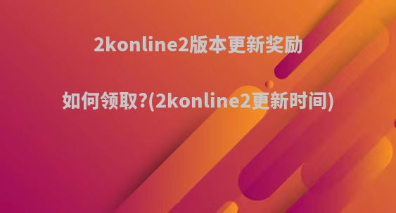 2konline2版本更新奖励如何领取?(2konline2更新时间)