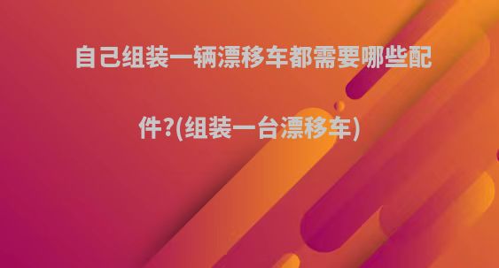 自己组装一辆漂移车都需要哪些配件?(组装一台漂移车)