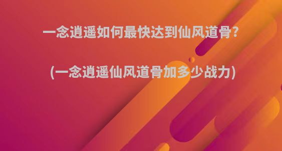一念逍遥如何最快达到仙风道骨?(一念逍遥仙风道骨加多少战力)