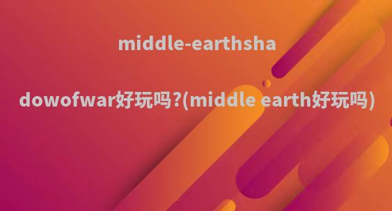 middle-earthshadowofwar好玩吗?(middle earth好玩吗)