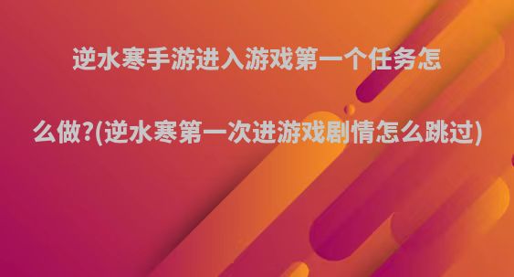 逆水寒手游进入游戏第一个任务怎么做?(逆水寒第一次进游戏剧情怎么跳过)