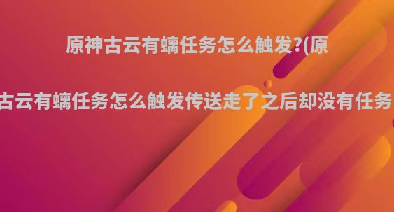 原神古云有螭任务怎么触发?(原神古云有螭任务怎么触发传送走了之后却没有任务了)