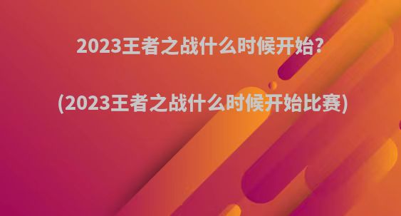 2023王者之战什么时候开始?(2023王者之战什么时候开始比赛)