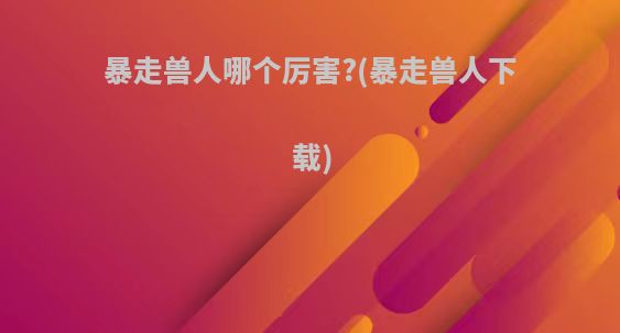暴走兽人哪个厉害?(暴走兽人下载)