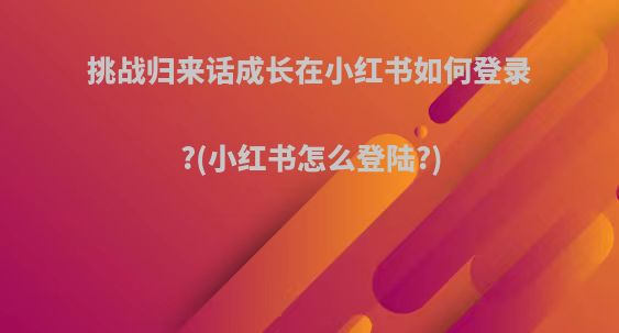 挑战归来话成长在小红书如何登录?(小红书怎么登陆?)