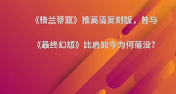 《格兰蒂亚》推高清复刻版，曾与《最终幻想》比肩如今为何落没?