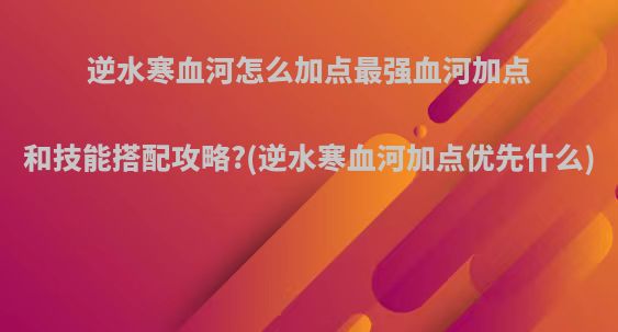 逆水寒血河怎么加点最强血河加点和技能搭配攻略?(逆水寒血河加点优先什么)