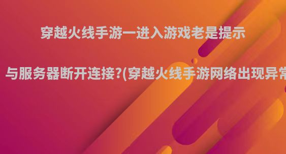 穿越火线手游一进入游戏老是提示网络异常，与服务器断开连接?(穿越火线手游网络出现异常断开连接)