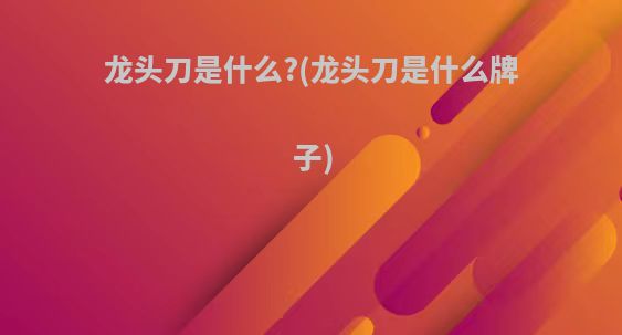 龙头刀是什么?(龙头刀是什么牌子)