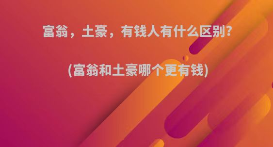 富翁，土豪，有钱人有什么区别?(富翁和土豪哪个更有钱)