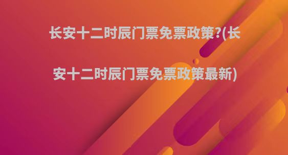 长安十二时辰门票免票政策?(长安十二时辰门票免票政策最新)