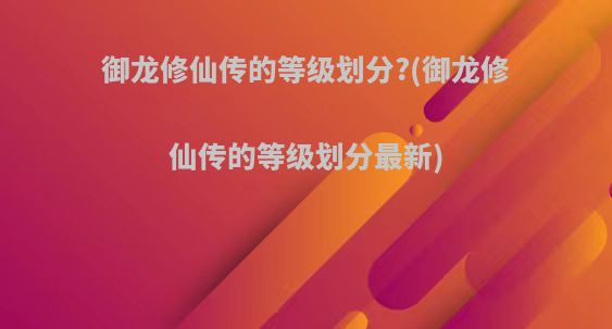 御龙修仙传的等级划分?(御龙修仙传的等级划分最新)