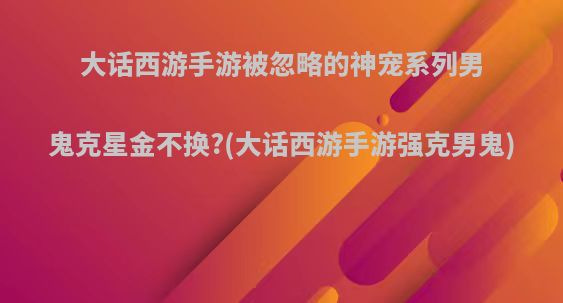 大话西游手游被忽略的神宠系列男鬼克星金不换?(大话西游手游强克男鬼)