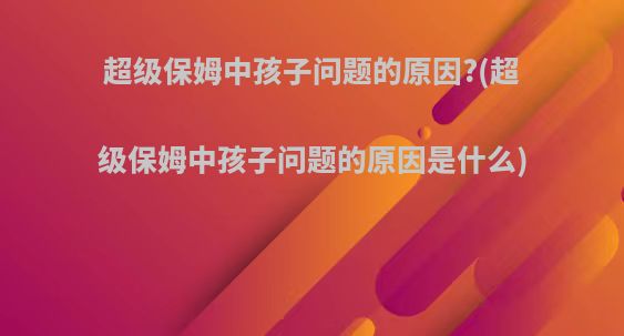 超级保姆中孩子问题的原因?(超级保姆中孩子问题的原因是什么)