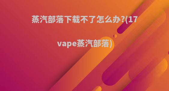 蒸汽部落下载不了怎么办?(17vape蒸汽部落)