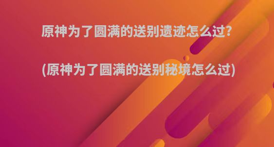 原神为了圆满的送别遗迹怎么过?(原神为了圆满的送别秘境怎么过)