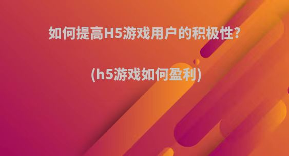 如何提高H5游戏用户的积极性?(h5游戏如何盈利)