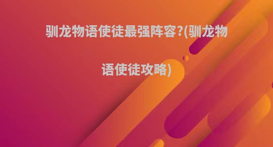 驯龙物语使徒最强阵容?(驯龙物语使徒攻略)
