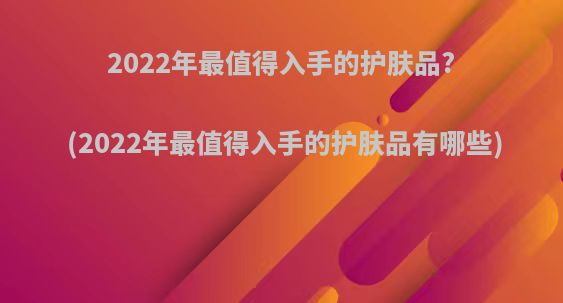 2022年最值得入手的护肤品?(2022年最值得入手的护肤品有哪些)
