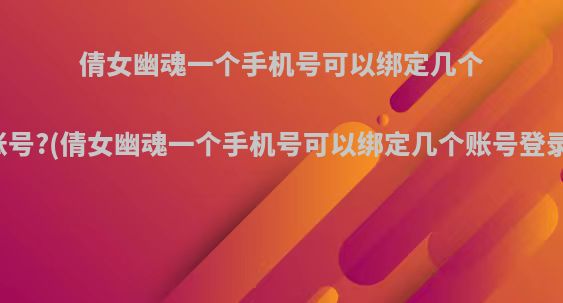倩女幽魂一个手机号可以绑定几个账号?(倩女幽魂一个手机号可以绑定几个账号登录)