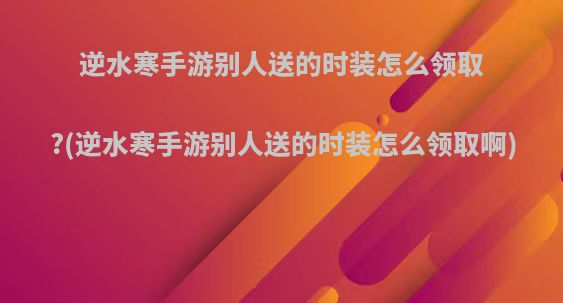 逆水寒手游别人送的时装怎么领取?(逆水寒手游别人送的时装怎么领取啊)