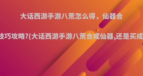 大话西游手游八荒怎么得，仙器合成技巧攻略?(大话西游手游八荒合成仙器,还是买成品)