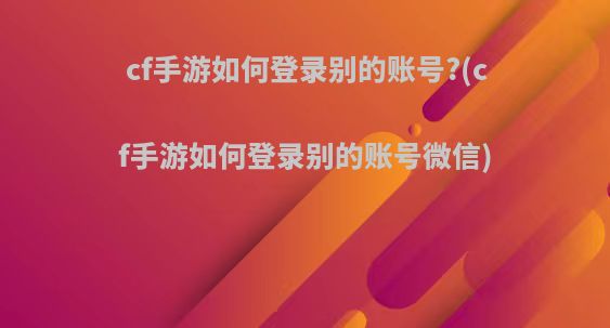 cf手游如何登录别的账号?(cf手游如何登录别的账号微信)