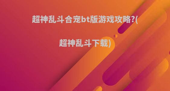 超神乱斗合宠bt版游戏攻略?(超神乱斗下载)