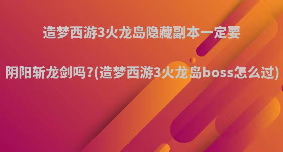 造梦西游3火龙岛隐藏副本一定要阴阳斩龙剑吗?(造梦西游3火龙岛boss怎么过)