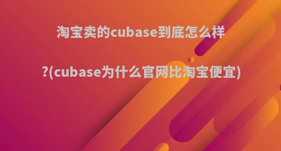 淘宝卖的cubase到底怎么样?(cubase为什么官网比淘宝便宜)