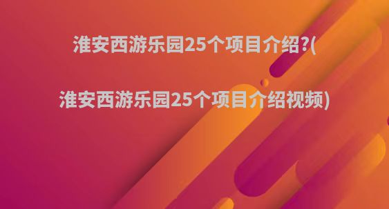 淮安西游乐园25个项目介绍?(淮安西游乐园25个项目介绍视频)