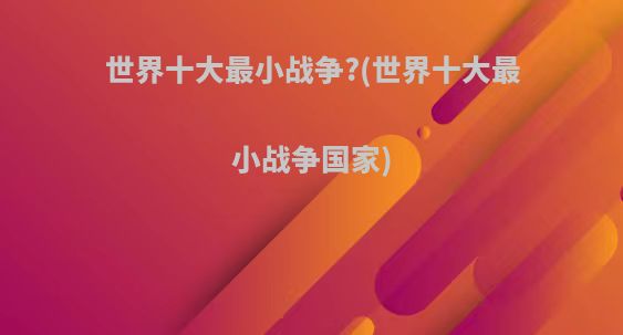 世界十大最小战争?(世界十大最小战争国家)